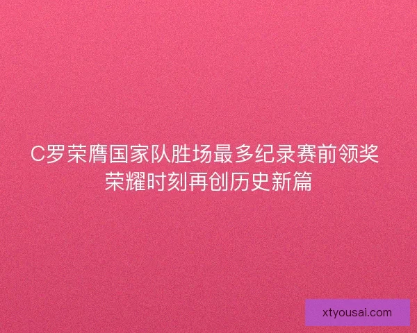 C罗荣膺国家队胜场最多纪录赛前领奖 荣耀时刻再创历史新篇