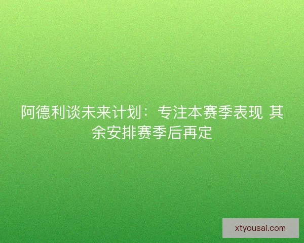 阿德利谈未来计划：专注本赛季表现 其余安排赛季后再定