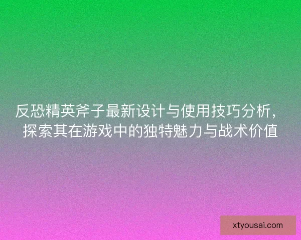 反恐精英斧子最新设计与使用技巧分析，探索其在游戏中的独特魅力与战术价值