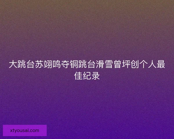 大跳台苏翊鸣夺铜跳台滑雪曾坪创个人最佳纪录