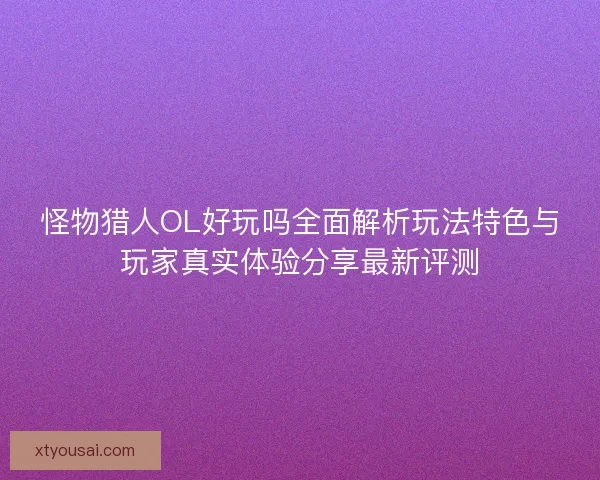 怪物猎人OL好玩吗全面解析玩法特色与玩家真实体验分享最新评测