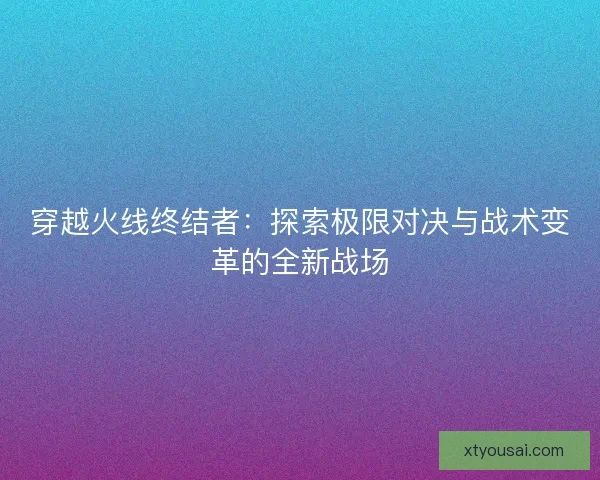 穿越火线终结者：探索极限对决与战术变革的全新战场