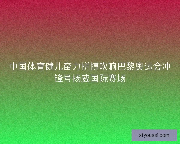 中国体育健儿奋力拼搏吹响巴黎奥运会冲锋号扬威国际赛场