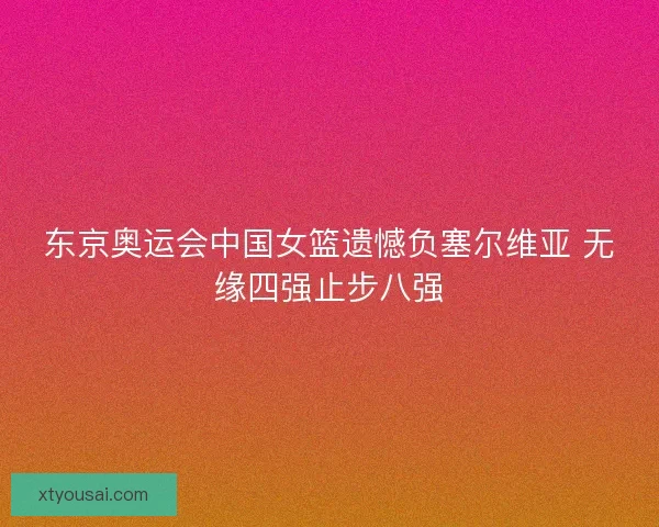 东京奥运会中国女篮遗憾负塞尔维亚 无缘四强止步八强