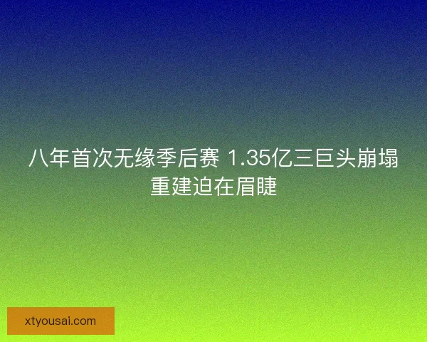 八年首次无缘季后赛 1.35亿三巨头崩塌重建迫在眉睫