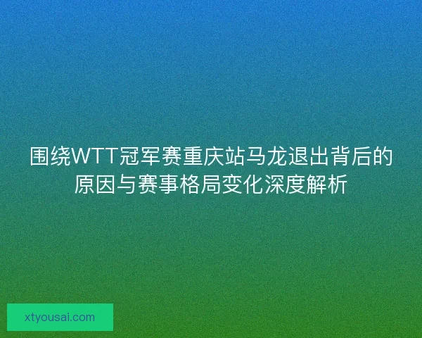 围绕WTT冠军赛重庆站马龙退出背后的原因与赛事格局变化深度解析