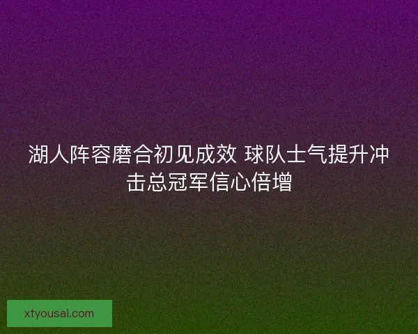 湖人阵容磨合初见成效 球队士气提升冲击总冠军信心倍增