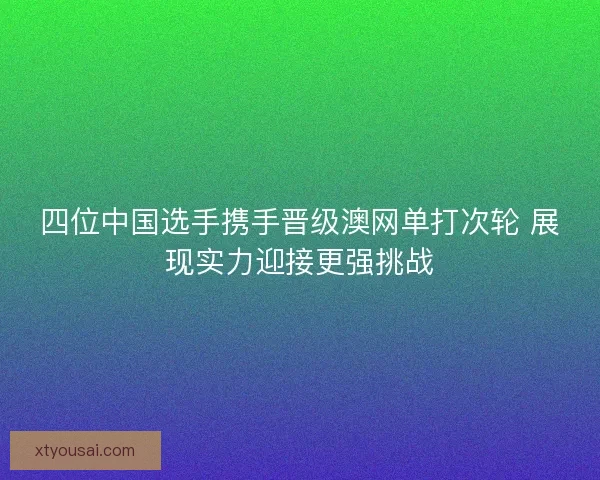 四位中国选手携手晋级澳网单打次轮 展现实力迎接更强挑战