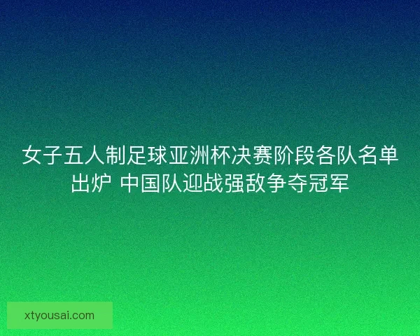 女子五人制足球亚洲杯决赛阶段各队名单出炉 中国队迎战强敌争夺冠军