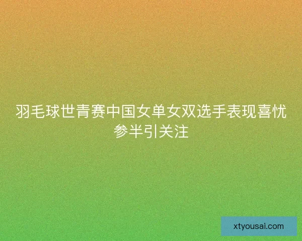 羽毛球世青赛中国女单女双选手表现喜忧参半引关注
