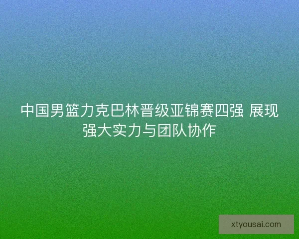 中国男篮力克巴林晋级亚锦赛四强 展现强大实力与团队协作