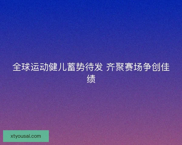 全球运动健儿蓄势待发 齐聚赛场争创佳绩