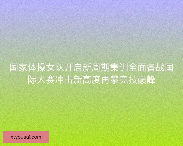 国家体操女队开启新周期集训全面备战国际大赛冲击新高度再攀竞技巅峰